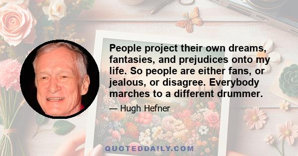 People project their own dreams, fantasies, and prejudices onto my life. So people are either fans, or jealous, or disagree. Everybody marches to a different drummer.