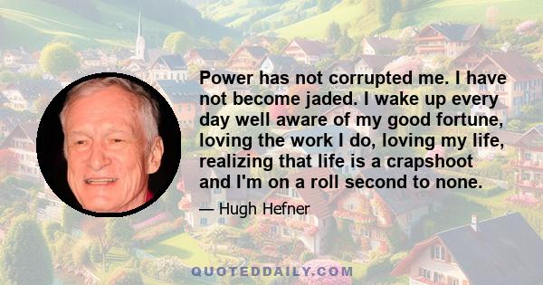 Power has not corrupted me. I have not become jaded. I wake up every day well aware of my good fortune, loving the work I do, loving my life, realizing that life is a crapshoot and I'm on a roll second to none.