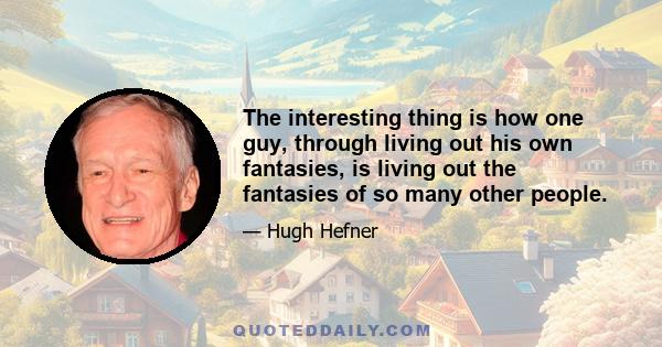 The interesting thing is how one guy, through living out his own fantasies, is living out the fantasies of so many other people.