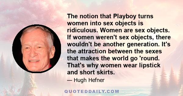 The notion that Playboy turns women into sex objects is ridiculous. Women are sex objects. If women weren't sex objects, there wouldn't be another generation. It's the attraction between the sexes that makes the world