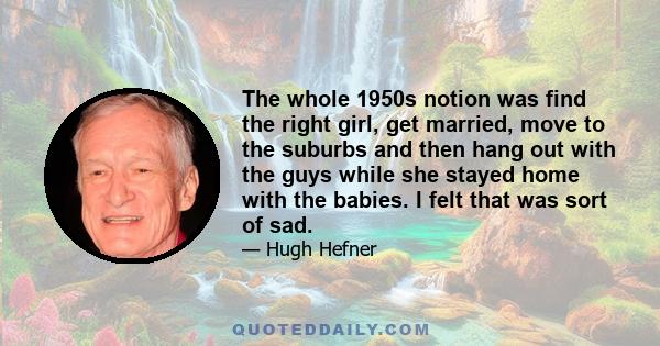 The whole 1950s notion was find the right girl, get married, move to the suburbs and then hang out with the guys while she stayed home with the babies. I felt that was sort of sad.