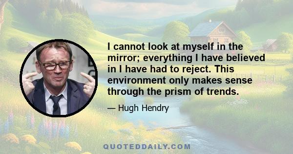 I cannot look at myself in the mirror; everything I have believed in I have had to reject. This environment only makes sense through the prism of trends.