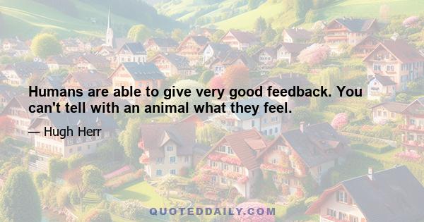 Humans are able to give very good feedback. You can't tell with an animal what they feel.