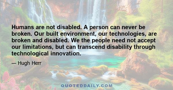 Humans are not disabled. A person can never be broken. Our built environment, our technologies, are broken and disabled. We the people need not accept our limitations, but can transcend disability through technological