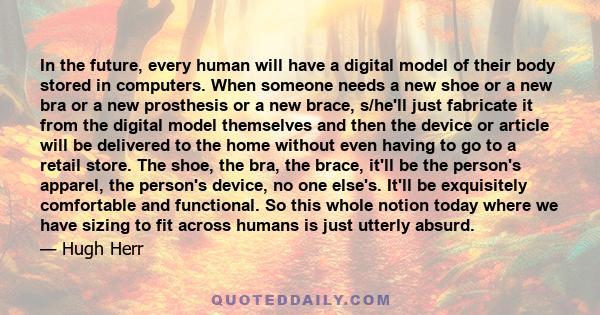 In the future, every human will have a digital model of their body stored in computers. When someone needs a new shoe or a new bra or a new prosthesis or a new brace, s/he'll just fabricate it from the digital model