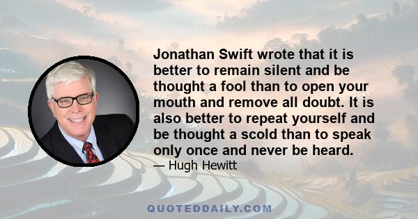 Jonathan Swift wrote that it is better to remain silent and be thought a fool than to open your mouth and remove all doubt. It is also better to repeat yourself and be thought a scold than to speak only once and never