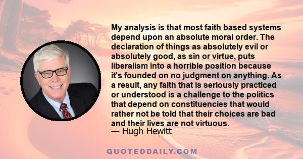 My analysis is that most faith based systems depend upon an absolute moral order. The declaration of things as absolutely evil or absolutely good, as sin or virtue, puts liberalism into a horrible position because it's