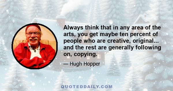 Always think that in any area of the arts, you get maybe ten percent of people who are creative, original... and the rest are generally following on, copying.