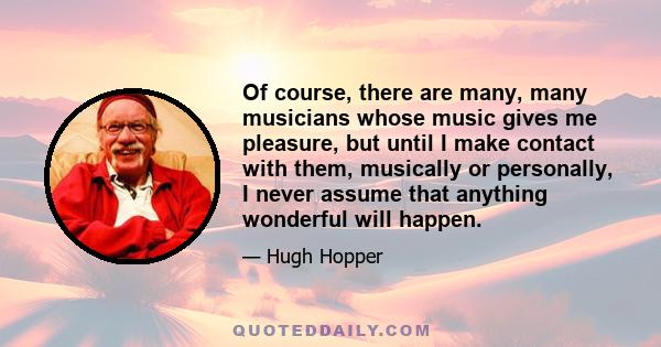 Of course, there are many, many musicians whose music gives me pleasure, but until I make contact with them, musically or personally, I never assume that anything wonderful will happen.