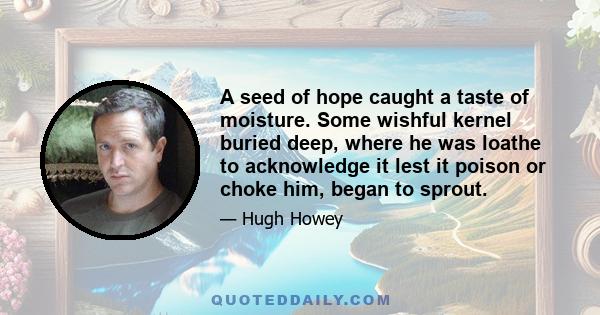 A seed of hope caught a taste of moisture. Some wishful kernel buried deep, where he was loathe to acknowledge it lest it poison or choke him, began to sprout.