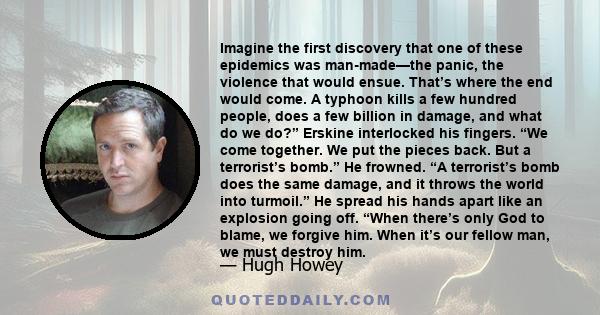 Imagine the first discovery that one of these epidemics was man-made—the panic, the violence that would ensue. That’s where the end would come. A typhoon kills a few hundred people, does a few billion in damage, and