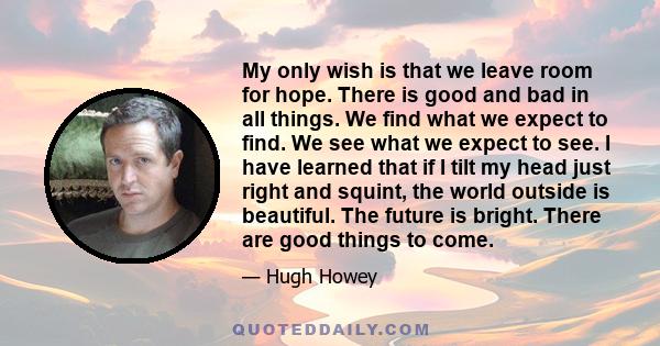 My only wish is that we leave room for hope. There is good and bad in all things. We find what we expect to find. We see what we expect to see. I have learned that if I tilt my head just right and squint, the world