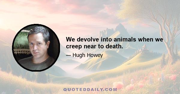 We devolve into animals when we creep near to death.