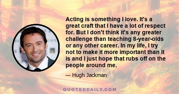 Acting is something I love. It's a great craft that I have a lot of respect for. But I don't think it's any greater challenge than teaching 8-year-olds or any other career. In my life, I try not to make it more