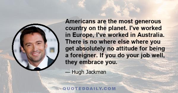 Americans are the most generous country on the planet. I've worked in Europe, I've worked in Australia. There is no where else where you get absolutely no attitude for being a foreigner. If you do your job well, they