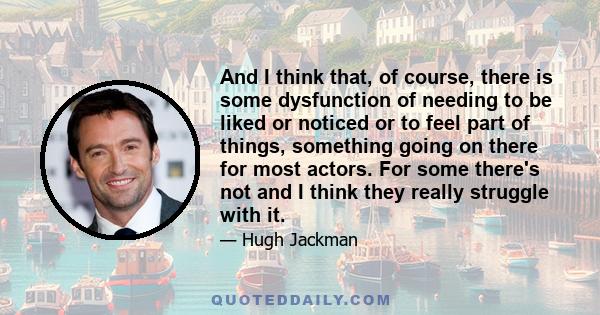 And I think that, of course, there is some dysfunction of needing to be liked or noticed or to feel part of things, something going on there for most actors. For some there's not and I think they really struggle with it.