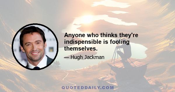 Anyone who thinks they're indispensible is fooling themselves.