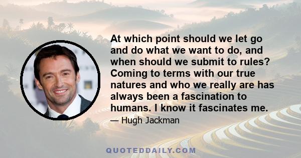 At which point should we let go and do what we want to do, and when should we submit to rules? Coming to terms with our true natures and who we really are has always been a fascination to humans. I know it fascinates me.