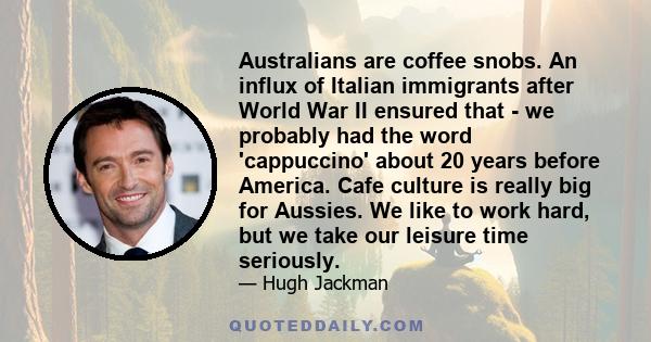 Australians are coffee snobs. An influx of Italian immigrants after World War II ensured that - we probably had the word 'cappuccino' about 20 years before America. Cafe culture is really big for Aussies. We like to