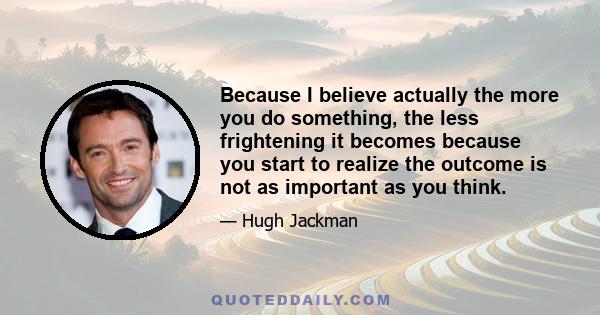 Because I believe actually the more you do something, the less frightening it becomes because you start to realize the outcome is not as important as you think.