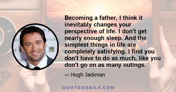 Becoming a father, I think it inevitably changes your perspective of life. I don't get nearly enough sleep. And the simplest things in life are completely satisfying. I find you don't have to do as much, like you don't