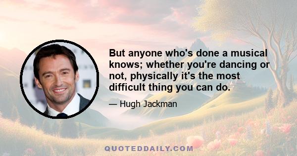 But anyone who's done a musical knows; whether you're dancing or not, physically it's the most difficult thing you can do.