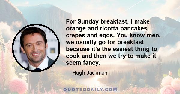 For Sunday breakfast, I make orange and ricotta pancakes, crepes and eggs. You know men, we usually go for breakfast because it's the easiest thing to cook and then we try to make it seem fancy.