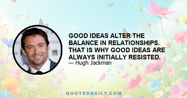 GOOD IDEAS ALTER THE BALANCE IN RELATIONSHIPS. THAT IS WHY GOOD IDEAS ARE ALWAYS INITIALLY RESISTED.