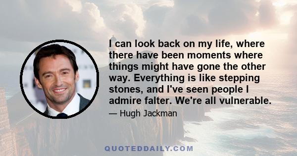 I can look back on my life, where there have been moments where things might have gone the other way. Everything is like stepping stones, and I've seen people I admire falter. We're all vulnerable.