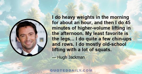 I do heavy weights in the morning for about an hour, and then I do 45 minutes of higher-volume lifting in the afternoon. My least favorite is the legs... I do quite a few chin-ups and rows. I do mostly old-school