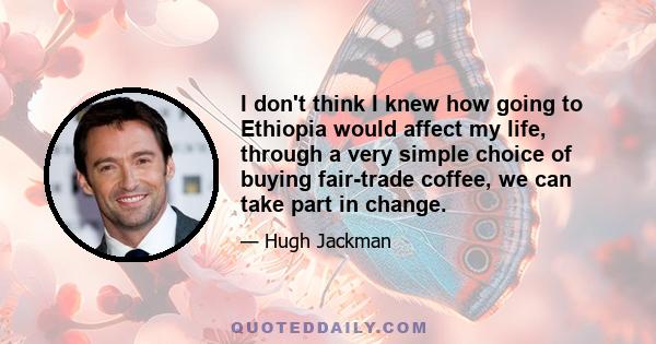 I don't think I knew how going to Ethiopia would affect my life, through a very simple choice of buying fair-trade coffee, we can take part in change.