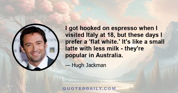 I got hooked on espresso when I visited Italy at 18, but these days I prefer a 'flat white.' It's like a small latte with less milk - they're popular in Australia.