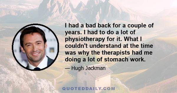 I had a bad back for a couple of years. I had to do a lot of physiotherapy for it. What I couldn't understand at the time was why the therapists had me doing a lot of stomach work.