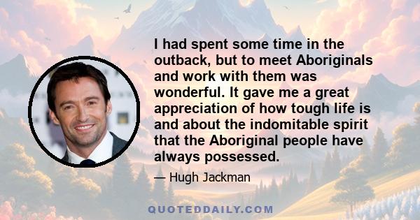 I had spent some time in the outback, but to meet Aboriginals and work with them was wonderful. It gave me a great appreciation of how tough life is and about the indomitable spirit that the Aboriginal people have