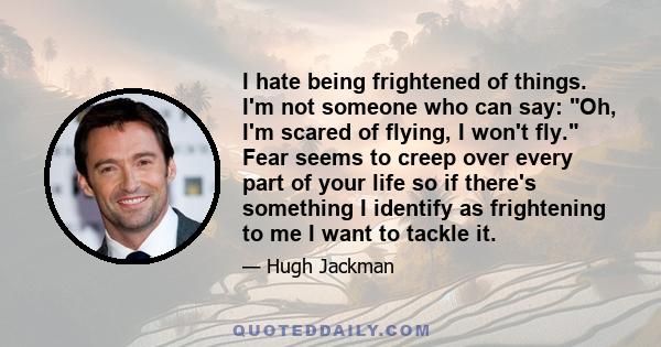 I hate being frightened of things. I'm not someone who can say: Oh, I'm scared of flying, I won't fly. Fear seems to creep over every part of your life so if there's something I identify as frightening to me I want to