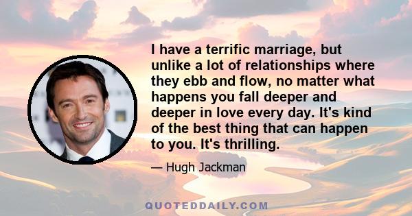 I have a terrific marriage, but unlike a lot of relationships where they ebb and flow, no matter what happens you fall deeper and deeper in love every day. It's kind of the best thing that can happen to you. It's