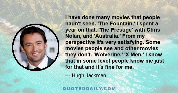 I have done many movies that people hadn't seen. 'The Fountain,' I spent a year on that. 'The Prestige' with Chris Nolan, and 'Australia.' From my perspective it's very satisfying. Some movies people see and other