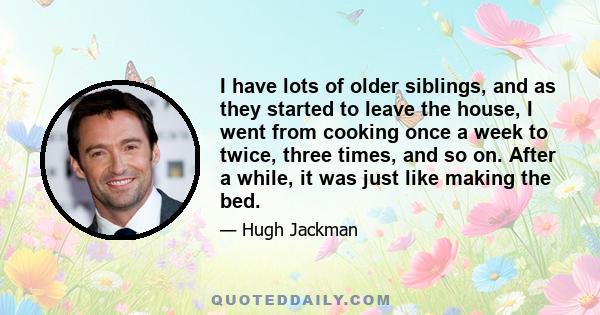 I have lots of older siblings, and as they started to leave the house, I went from cooking once a week to twice, three times, and so on. After a while, it was just like making the bed.