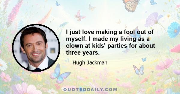 I just love making a fool out of myself. I made my living as a clown at kids' parties for about three years.