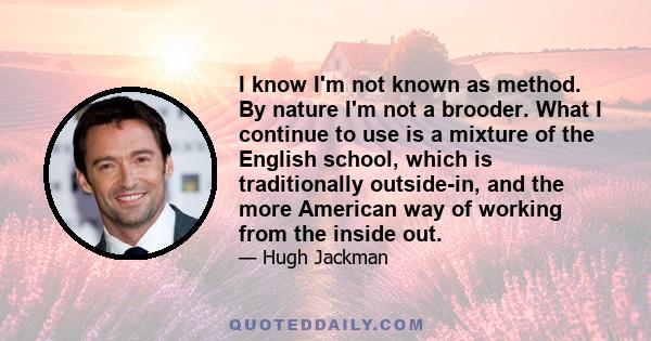 I know I'm not known as method. By nature I'm not a brooder. What I continue to use is a mixture of the English school, which is traditionally outside-in, and the more American way of working from the inside out.