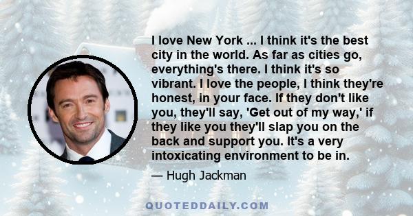 I love New York ... I think it's the best city in the world. As far as cities go, everything's there. I think it's so vibrant. I love the people, I think they're honest, in your face. If they don't like you, they'll