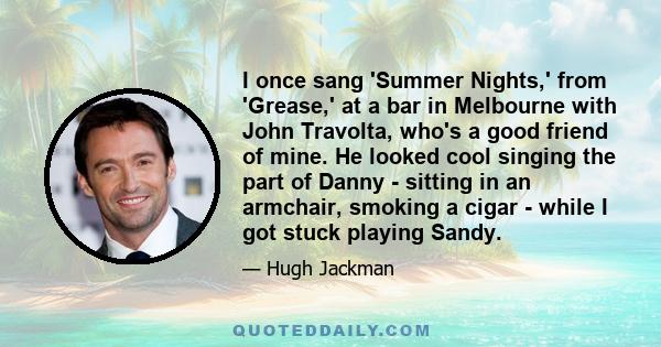 I once sang 'Summer Nights,' from 'Grease,' at a bar in Melbourne with John Travolta, who's a good friend of mine. He looked cool singing the part of Danny - sitting in an armchair, smoking a cigar - while I got stuck