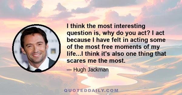 I think the most interesting question is, why do you act? I act because I have felt in acting some of the most free moments of my life...I think it's also one thing that scares me the most.