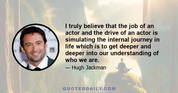 I truly believe that the job of an actor and the drive of an actor is simulating the internal journey in life which is to get deeper and deeper into our understanding of who we are.