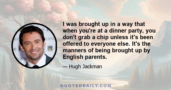 I was brought up in a way that when you're at a dinner party, you don't grab a chip unless it's been offered to everyone else. It's the manners of being brought up by English parents.