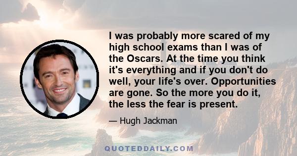 I was probably more scared of my high school exams than I was of the Oscars. At the time you think it's everything and if you don't do well, your life's over. Opportunities are gone. So the more you do it, the less the