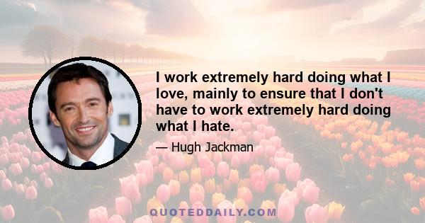 I work extremely hard doing what I love, mainly to ensure that I don't have to work extremely hard doing what I hate.