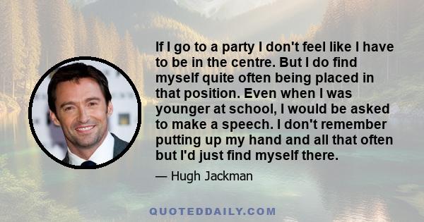 If I go to a party I don't feel like I have to be in the centre. But I do find myself quite often being placed in that position. Even when I was younger at school, I would be asked to make a speech. I don't remember