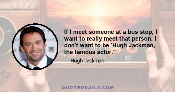 If I meet someone at a bus stop, I want to really meet that person. I don't want to be 'Hugh Jackman, the famous actor.'