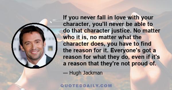 If you never fall in love with your character, you'll never be able to do that character justice. No matter who it is, no matter what the character does, you have to find the reason for it. Everyone's got a reason for